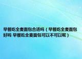 早餐吃全麦面包合适吗（早餐吃全麦面包好吗 早餐吃全麦面包可以不可以呢）