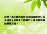 新鲜上市的藕怎么做 新鲜莲藕的烹饪方法视频（新鲜上市的藕怎么做 新鲜莲藕的烹饪方法）