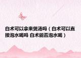 白术可以拿来煲汤吗（白术可以直接泡水喝吗 白术能否泡水喝）