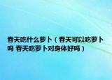 春天吃什么萝卜（春天可以吃萝卜吗 春天吃萝卜对身体好吗）