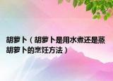 胡萝卜（胡萝卜是用水煮还是蒸 胡萝卜的烹饪方法）