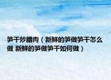 笋干炒腊肉（新鲜的笋做笋干怎么做 新鲜的笋做笋干如何做）