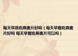 每天早晨吃燕麦片好吗（每天早餐吃燕麦片好吗 每天早餐吃燕麦片可以吗）