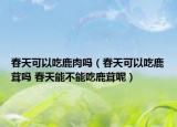 春天可以吃鹿肉吗（春天可以吃鹿茸吗 春天能不能吃鹿茸呢）