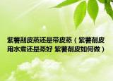 紫薯刮皮蒸还是带皮蒸（紫薯削皮用水煮还是蒸好 紫薯削皮如何做）