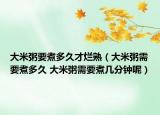 大米粥要煮多久才烂熟（大米粥需要煮多久 大米粥需要煮几分钟呢）