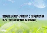 馄饨应该煮多长时间?（馄饨需要煮多久 馄饨需要煮多长时间呢）