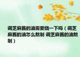 调芝麻酱的油需要烧一下吗（调芝麻酱的油怎么熬制 调芝麻酱的油熬制）