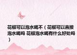 花椒可以泡水喝不（花椒可以直接泡水喝吗 花椒泡水喝有什么好处吗）