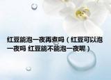 红豆能泡一夜再煮吗（红豆可以泡一夜吗 红豆能不能泡一夜呢）