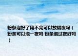 粉条泡好了用不完可以放隔夜吗（粉条可以泡一夜吗 粉条泡过夜好吗）