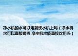 净水机的水可以用到饮水机上吗（净水机水可以直接喝吗 净水机水能直接饮用吗）