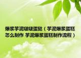 爆浆芋泥啵啵蛋挞（芋泥爆浆蛋糕怎么制作 芋泥爆浆蛋糕制作流程）
