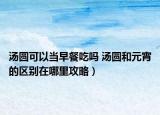 汤圆可以当早餐吃吗 汤圆和元宵的区别在哪里攻略）