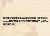 联想笔记本和thinkpad笔记本区别（联想和thinkpad笔记本哪个好(联想笔记本还是ThinkPad比较哪个好)）