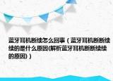 蓝牙耳机断续怎么回事（蓝牙耳机断断续续的是什么原因(解析蓝牙耳机断断续续的原因)）