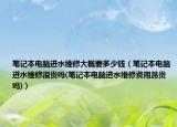 笔记本电脑进水维修大概要多少钱（笔记本电脑进水维修很贵吗(笔记本电脑进水维修费用昂贵吗)）