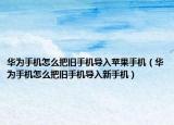 华为手机怎么把旧手机导入苹果手机（华为手机怎么把旧手机导入新手机）