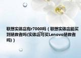 联想实体店有r7000吗（联想实体店能买到拯救者吗(实体店可买Lenovo拯救者吗)）
