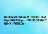 笔记本cpu和台式cpu是一样的吗（笔记本cpu和台式机cpu一样吗(笔记本和台式机的CPU有何区别)）