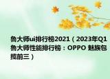 鲁大师ui排行榜2021（2023年Q1鲁大师性能排行榜：OPPO 魅族包揽前三）