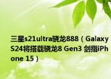 三星s21ultra骁龙888（Galaxy S24将搭载骁龙8 Gen3 剑指iPhone 15）