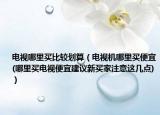 电视哪里买比较划算（电视机哪里买便宜(哪里买电视便宜建议新买家注意这几点)）