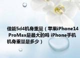 佳能5d4机身重量（苹果iPhone14 ProMax是最大的吗 iPhone手机机身重量是多少）