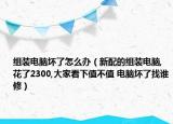 组装电脑坏了怎么办（新配的组装电脑,花了2300,大家看下值不值 电脑坏了找谁修）