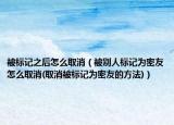 被标记之后怎么取消（被别人标记为密友怎么取消(取消被标记为密友的方法)）