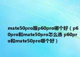 mate50pro跟p60pro哪个好（p60pro和mate50pro怎么选 p60pro和mate50pro哪个好）