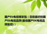 国产8k电视哪家强（目前最好的国产8k电视品牌(最佳国产8K电视品牌推荐)）