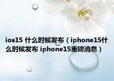 ios15 什么时候发布（iphone15什么时候发布 iphone15重磅消息）