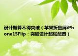 设计概算不得突破（苹果折叠屏iPhone15Flip：突破设计超强配置）