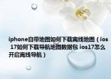 iphone自带地图如何下载离线地图（ios 17如何下载导航地图数据包 ios17怎么开启离线导航）