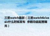 三星watch最新（三星watch6classic什么时候发布  参数功能配置曝光）