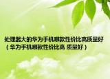 处理器大的华为手机哪款性价比高质量好（华为手机哪款性价比高 质量好）