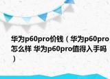 华为p60pro价钱（华为p60pro怎么样 华为p60pro值得入手吗）