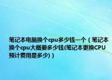 笔记本电脑换个cpu多少钱一个（笔记本换个cpu大概要多少钱(笔记本更换CPU预计费用是多少)）