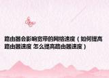 路由器会影响宽带的网络速度（如何提高路由器速度 怎么提高路由器速度）