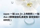 oppo 一加 ace 2v 上市时间（一加Ace 2原神定制礼盒发布 豪华定制3699元）