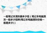 一般笔记本清灰要多少钱（笔记本电脑清灰一般多少钱啊(笔记本电脑清灰价格一般是多少)）