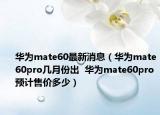 华为mate60最新消息（华为mate60pro几月份出  华为mate60pro预计售价多少）
