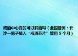 戒酒中心真的可以解酒吗（全国首例：长沙一男子植入“戒酒芯片”管用 5 个月）