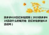拼多多618百亿补贴时间（2023拼多多618活动什么时候开始  百亿补贴参加618活动吗）