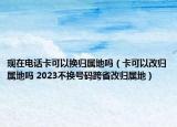 现在电话卡可以换归属地吗（卡可以改归属地吗 2023不换号码跨省改归属地）