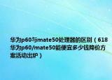 华为p60与mate50处理器的区别（618华为p60/mate50能便宜多少钱降价方案活动出炉）