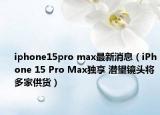 iphone15pro max最新消息（iPhone 15 Pro Max独享 潜望镜头将多家供货）