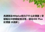 高通骁龙480plus相当于什么处理器（荣耀畅玩40参数配置详情：骁龙480 Plus处理器 水滴屏）