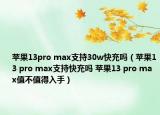 苹果13pro max支持30w快充吗（苹果13 pro max支持快充吗 苹果13 pro max值不值得入手）